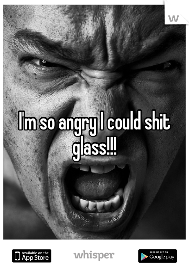 I'm so angry I could shit glass!!!