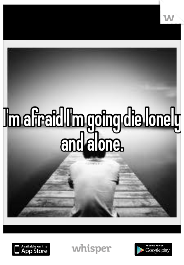 I'm afraid I'm going die lonely and alone.