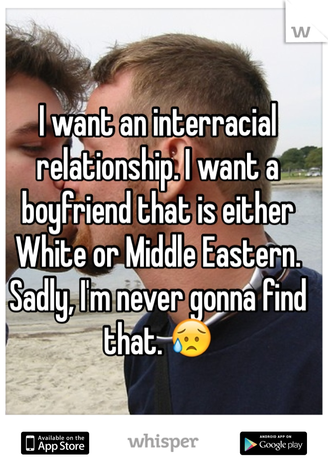 I want an interracial relationship. I want a boyfriend that is either White or Middle Eastern. Sadly, I'm never gonna find that. 😥