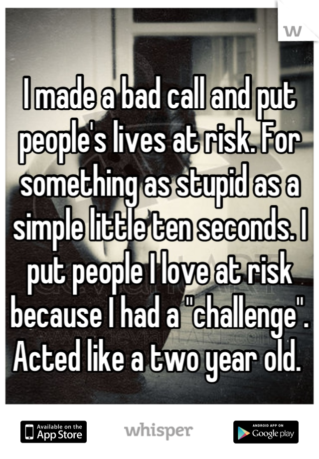 I made a bad call and put people's lives at risk. For something as stupid as a simple little ten seconds. I put people I love at risk because I had a "challenge".  Acted like a two year old. 