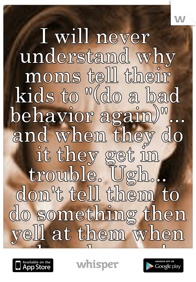 I will never understand why moms tell their kids to "(do a bad behavior again)"... and when they do it they get in trouble. Ugh... don't tell them to do something then yell at them when they obey you!