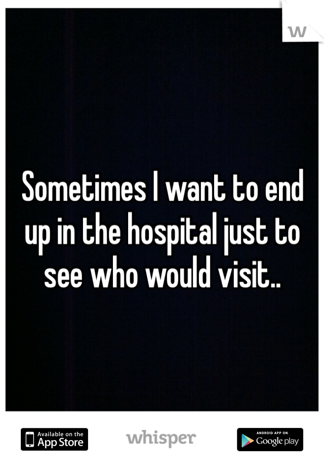 Sometimes I want to end up in the hospital just to see who would visit..