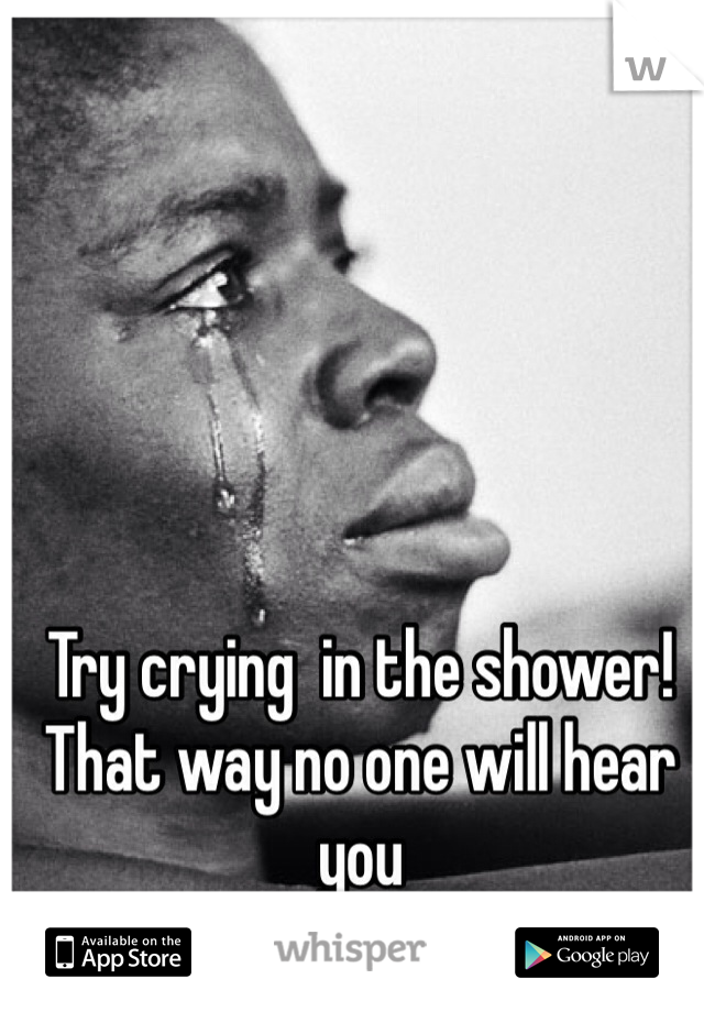 Try crying  in the shower! That way no one will hear you 