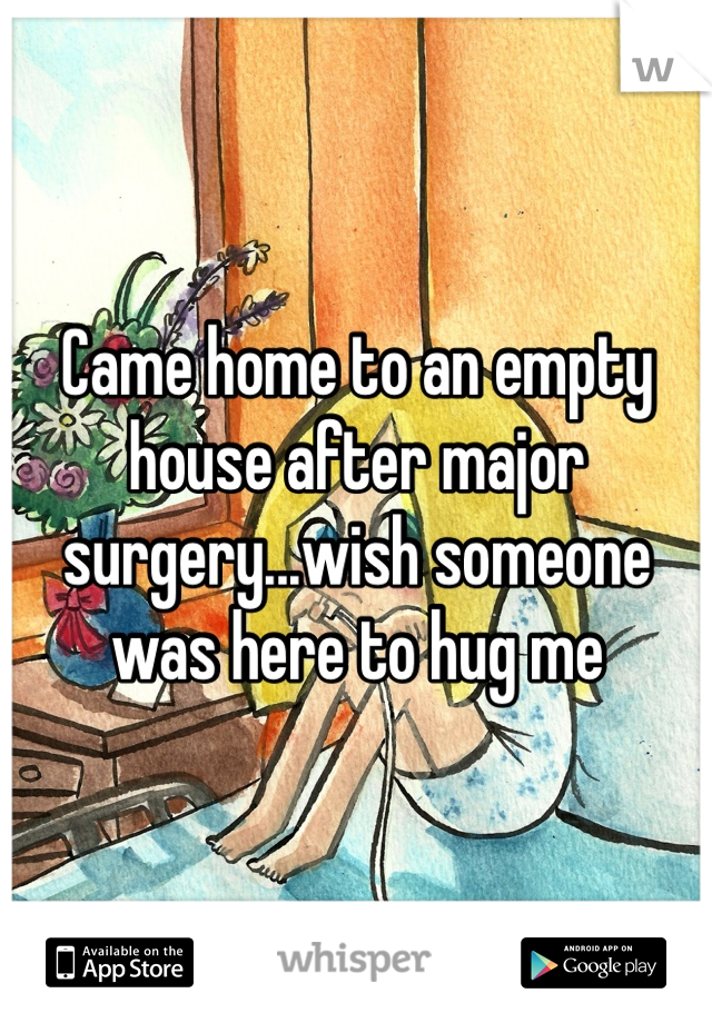 Came home to an empty house after major surgery...wish someone was here to hug me