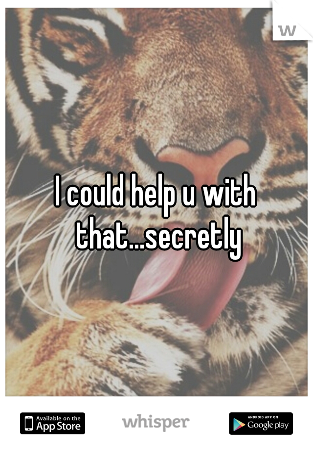 I could help u with that...secretly