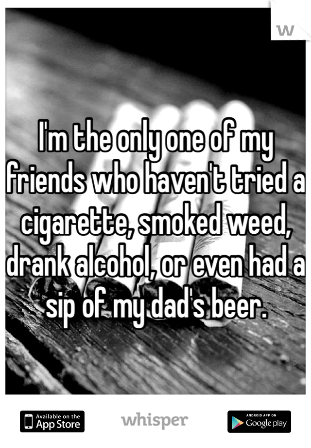 I'm the only one of my friends who haven't tried a cigarette, smoked weed, drank alcohol, or even had a sip of my dad's beer.  