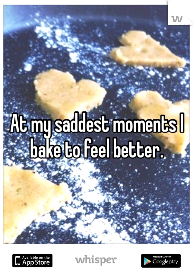 At my saddest moments I bake to feel better. 