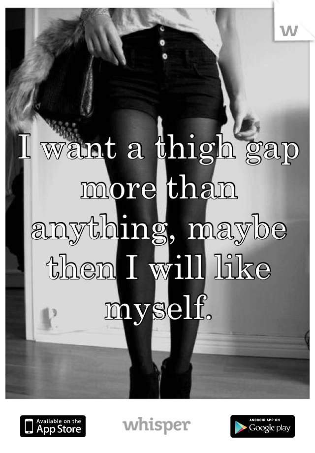 I want a thigh gap more than anything, maybe then I will like myself.