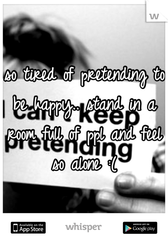so tired of pretending to be happy.. stand in a room full of ppl and feel so alone :(