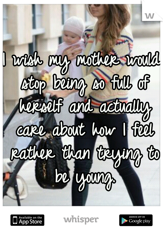I wish my mother would stop being so full of herself and actually care about how I feel rather than trying to be young.