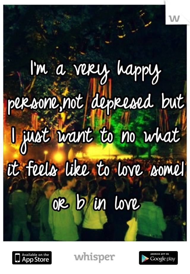 I'm a very happy persone,not depresed but I just want to no what it feels like to love some1 or b in love 