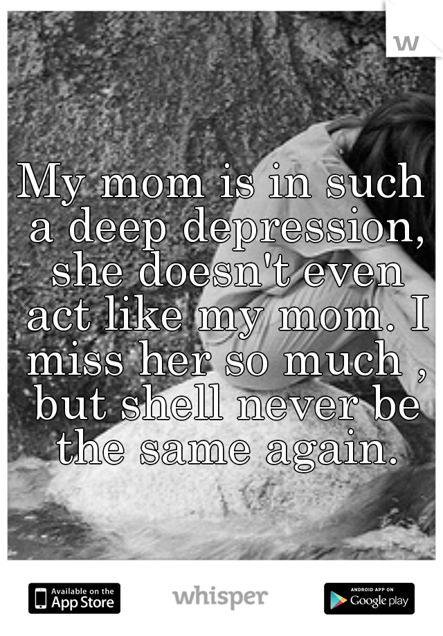 My mom is in such a deep depression, she doesn't even act like my mom. I miss her so much , but shell never be the same again.