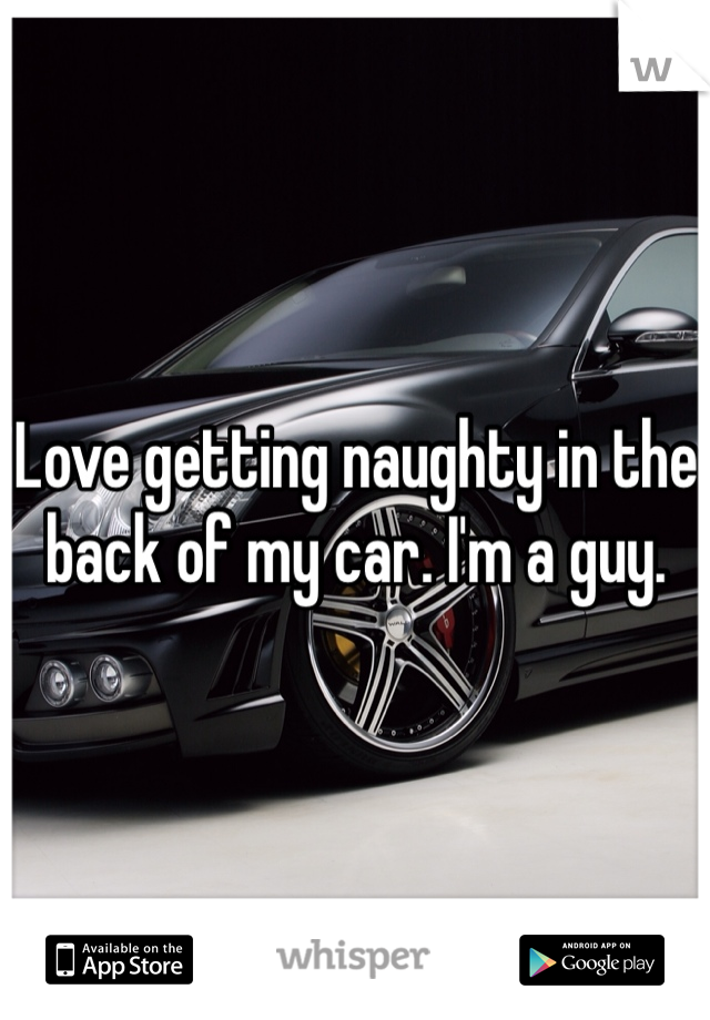 Love getting naughty in the back of my car. I'm a guy.