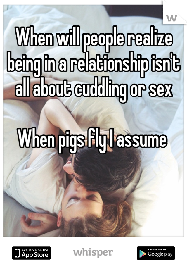 When will people realize being in a relationship isn't all about cuddling or sex

When pigs fly I assume 