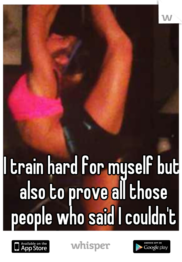 I train hard for myself but also to prove all those people who said I couldn't do it wrong. 