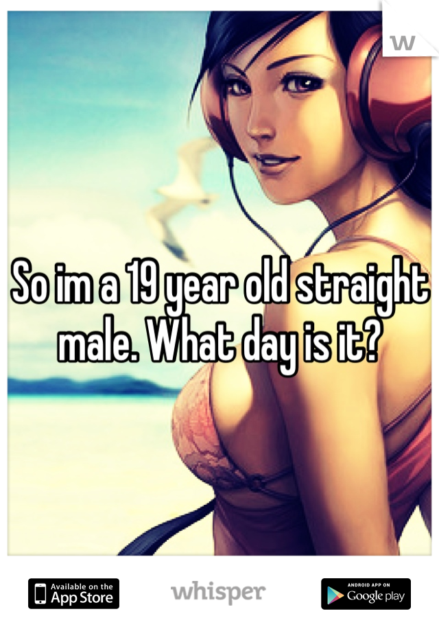 So im a 19 year old straight male. What day is it?