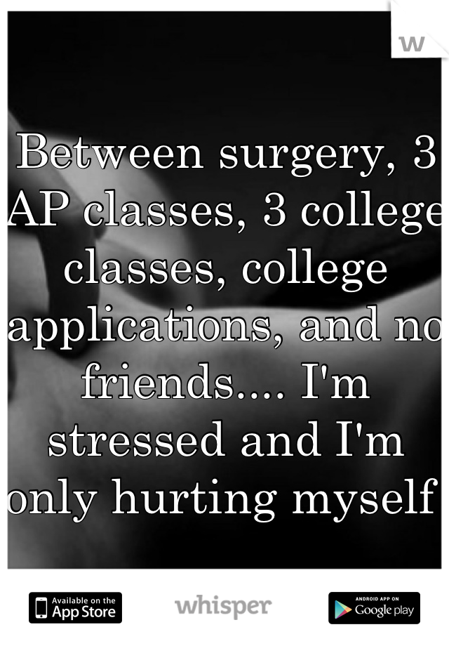 Between surgery, 3 AP classes, 3 college classes, college applications, and no friends.... I'm stressed and I'm only hurting myself 