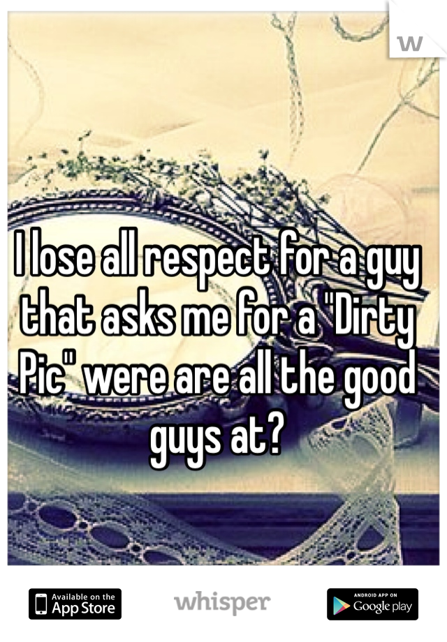 I lose all respect for a guy that asks me for a "Dirty Pic" were are all the good guys at? 