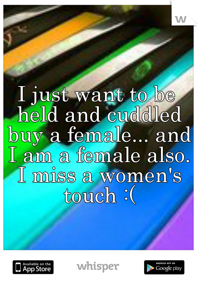 I just want to be held and cuddled buy a female... and I am a female also. I miss a women's touch :(