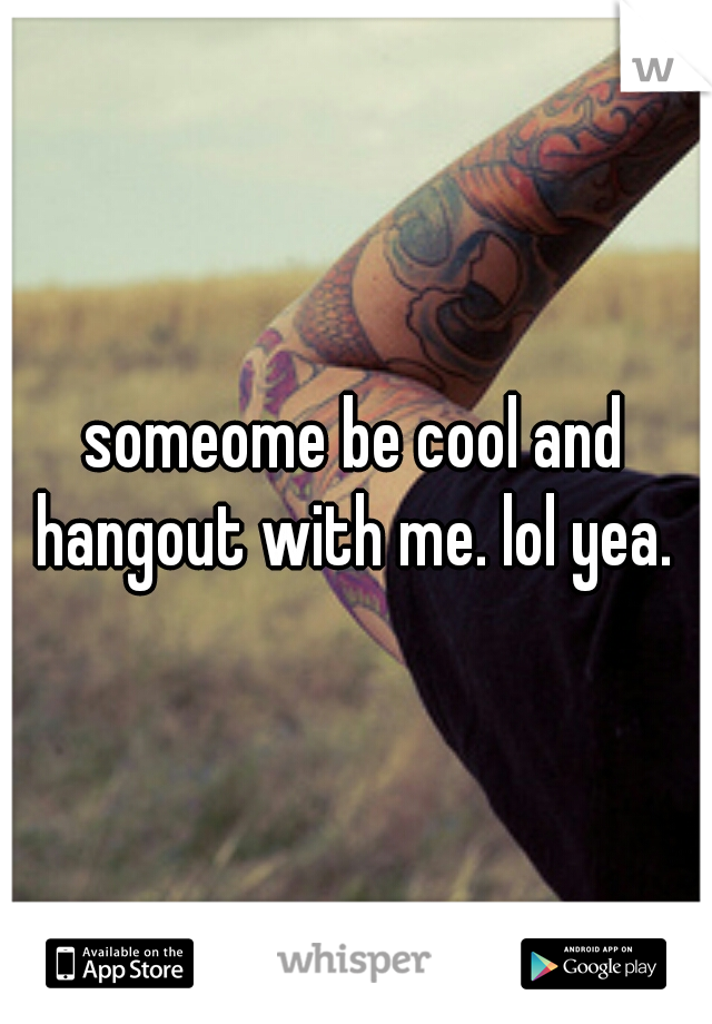 someome be cool and hangout with me. lol yea. 