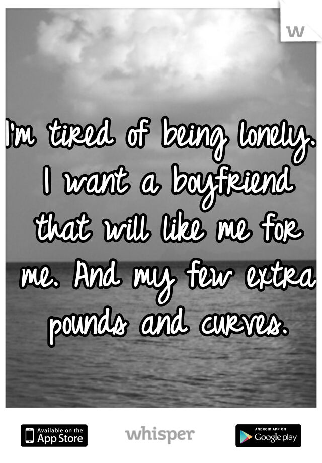 I'm tired of being lonely. I want a boyfriend that will like me for me. And my few extra pounds and curves.