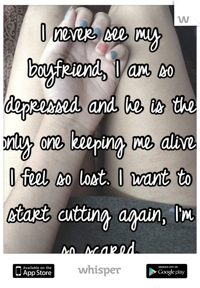 I never see my boyfriend, I am so depressed and he is the only one keeping me alive. I feel so lost. I want to start cutting again, I'm so scared.