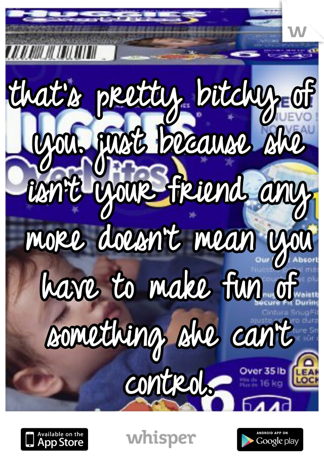 that's pretty bitchy of you. just because she isn't your friend any more doesn't mean you have to make fun of something she can't control.