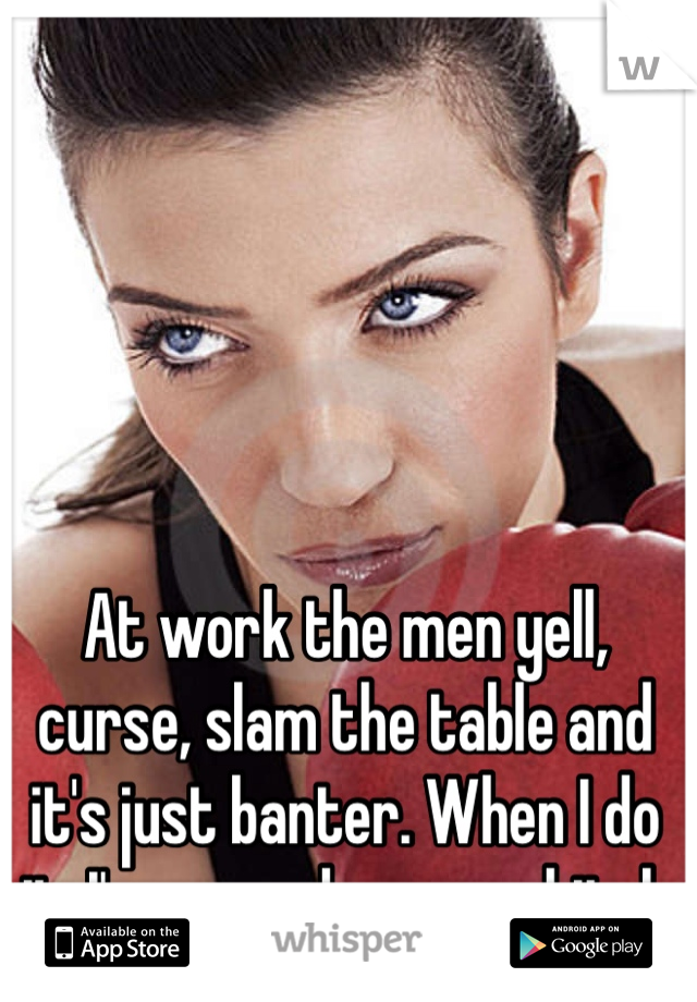 At work the men yell, curse, slam the table and it's just banter. When I do it, I'm a psycho crazy bitch