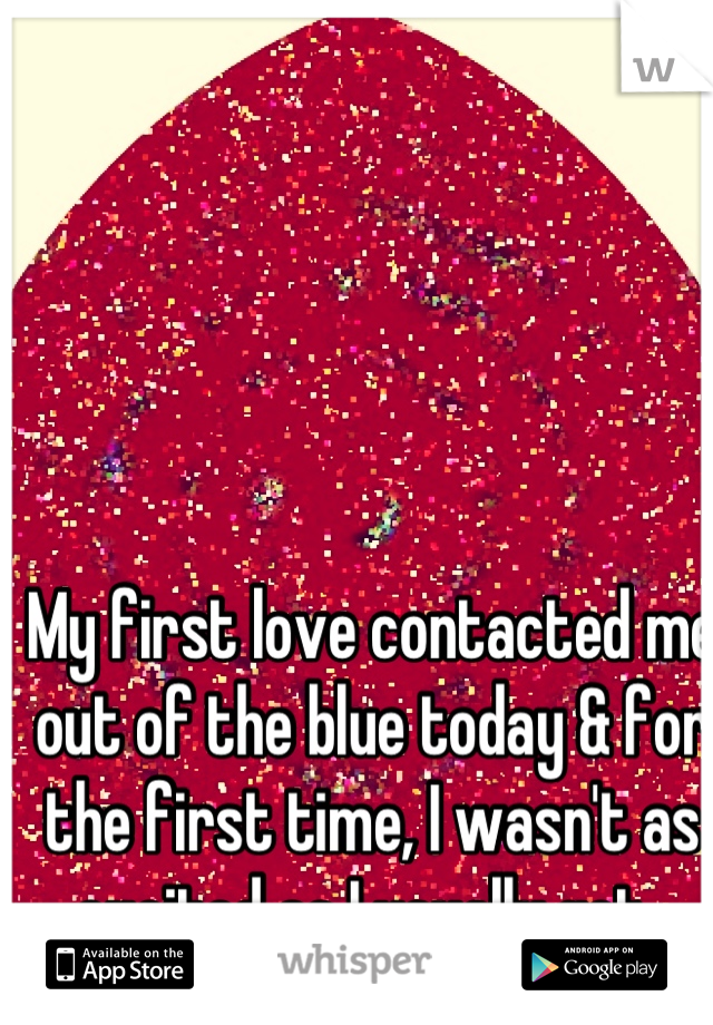 My first love contacted me out of the blue today & for the first time, I wasn't as excited as I usually get. 