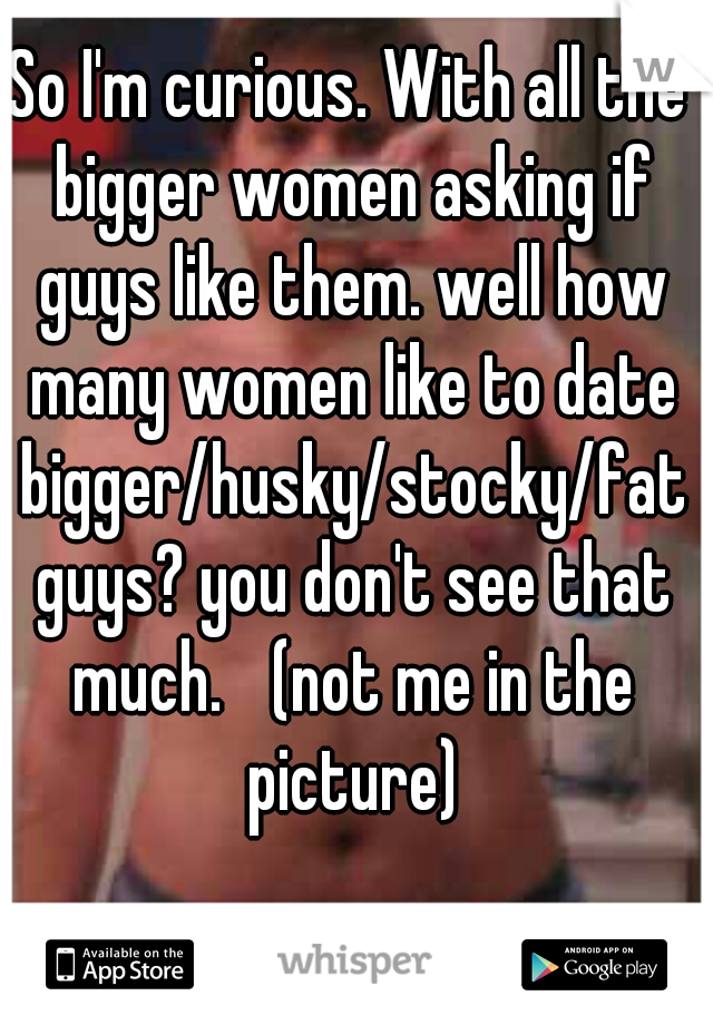 So I'm curious. With all the bigger women asking if guys like them. well how many women like to date bigger/husky/stocky/fat guys? you don't see that much. 
(not me in the picture)
