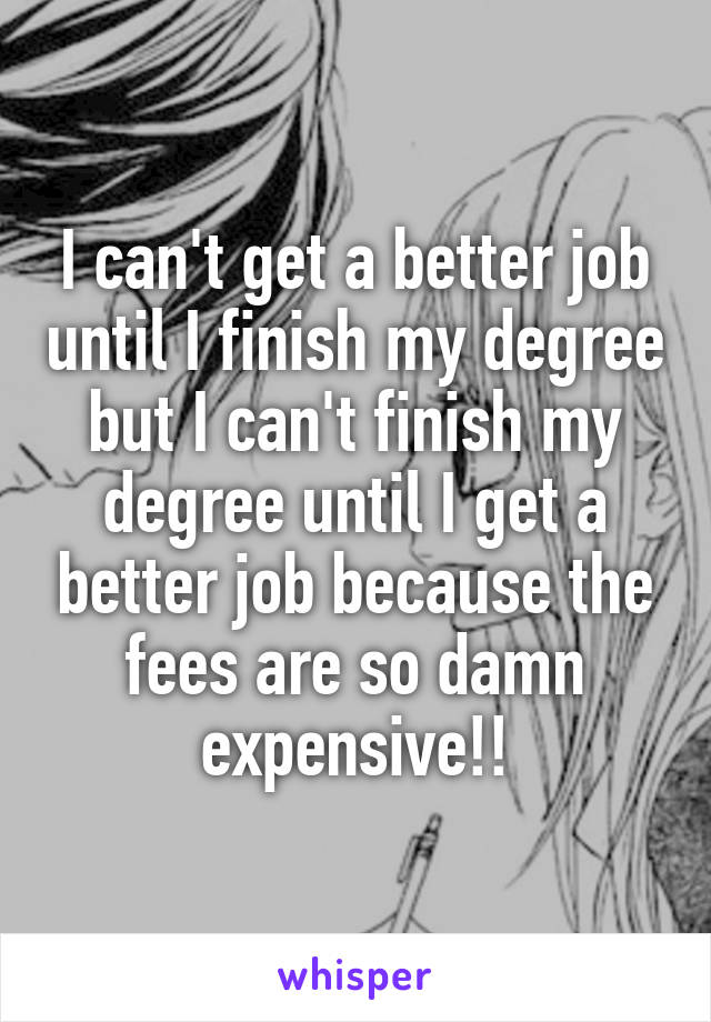 I can't get a better job until I finish my degree but I can't finish my degree until I get a better job because the fees are so damn expensive!!