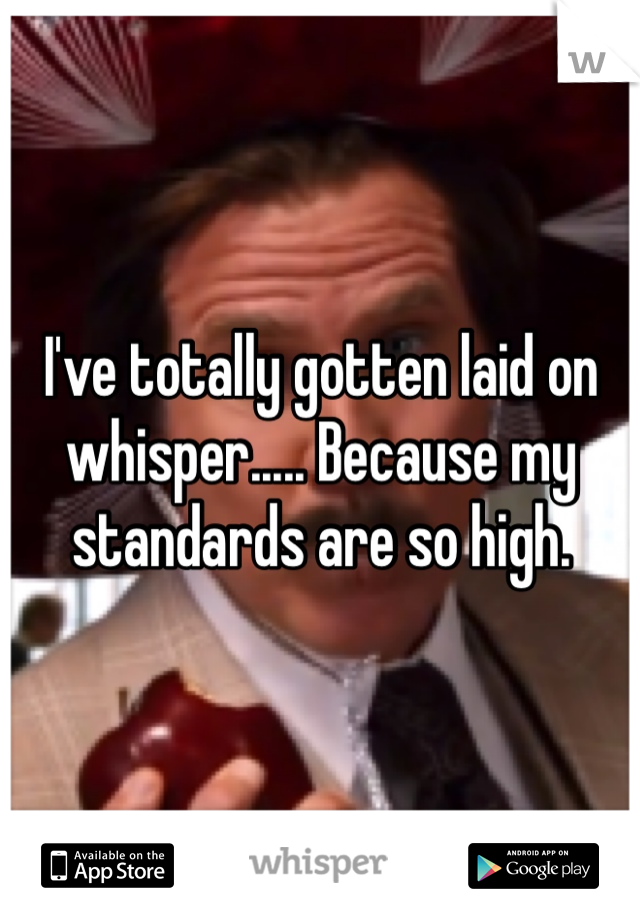I've totally gotten laid on whisper..... Because my standards are so high.
