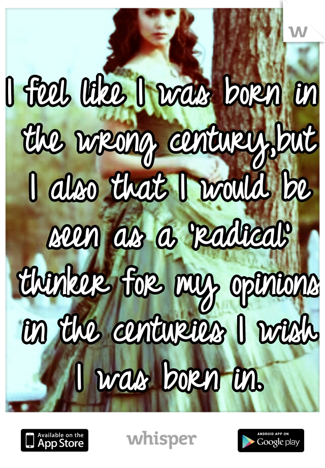 I feel like I was born in the wrong century,but I also that I would be seen as a 'radical' thinker for my opinions in the centuries I wish I was born in.