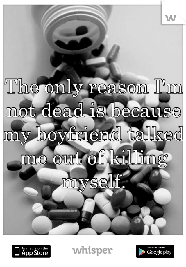 The only reason I'm not dead is because my boyfriend talked me out of killing myself.
