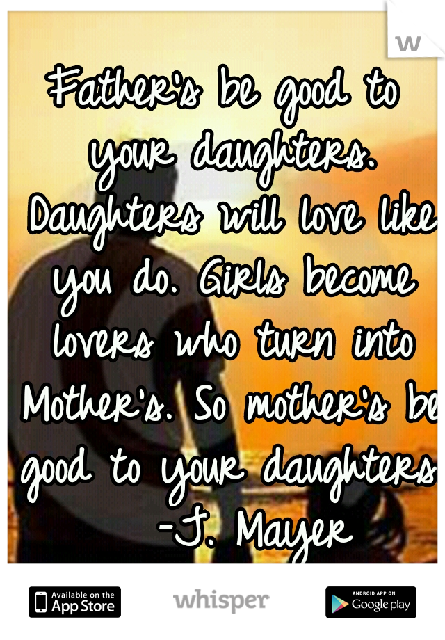 Father's be good to your daughters. Daughters will love like you do. Girls become lovers who turn into Mother's. So mother's be good to your daughters. 
-J. Mayer
