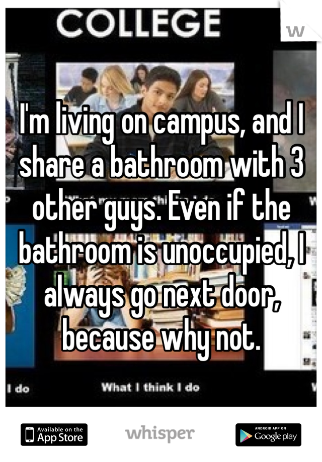 I'm living on campus, and I share a bathroom with 3 other guys. Even if the bathroom is unoccupied, I always go next door, because why not. 