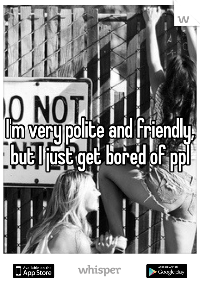 I'm very polite and friendly, but I just get bored of ppl 