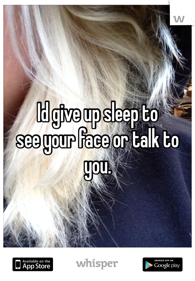 Id give up sleep to 
see your face or talk to you. 