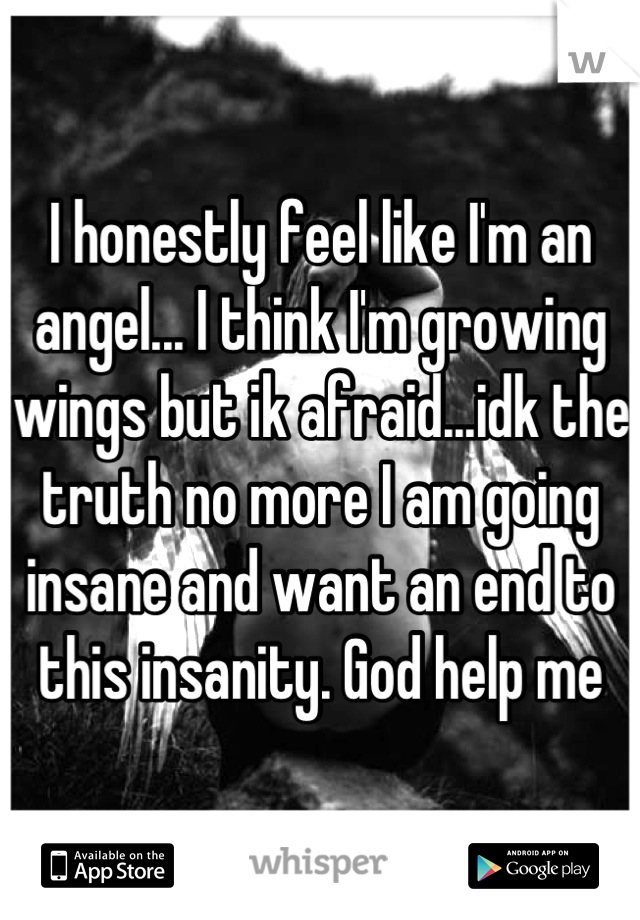 I honestly feel like I'm an angel... I think I'm growing wings but ik afraid...idk the truth no more I am going insane and want an end to this insanity. God help me
