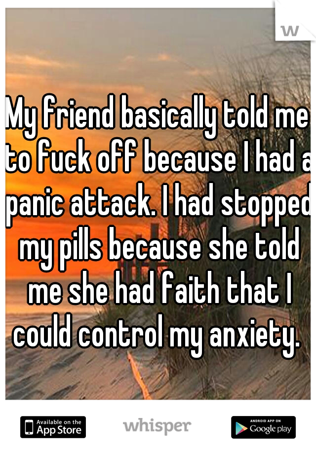 My friend basically told me to fuck off because I had a panic attack. I had stopped my pills because she told me she had faith that I could control my anxiety. 