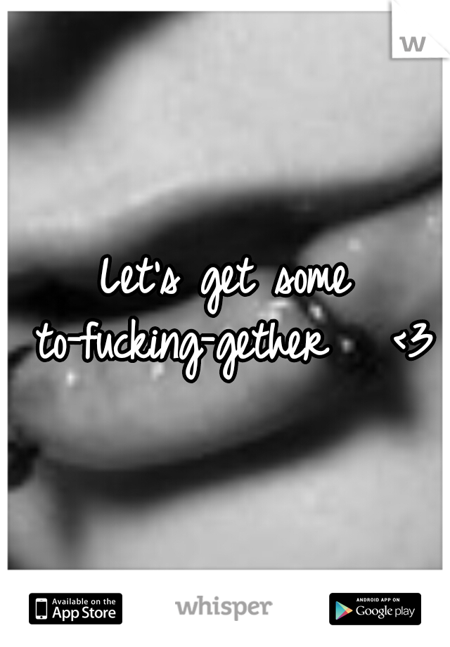 Let's get some to-fucking-gether 

<3