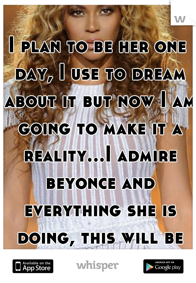 I plan to be her one day, I use to dream about it but now I am going to make it a reality...I admire beyonce and everything she is doing, this will be my future