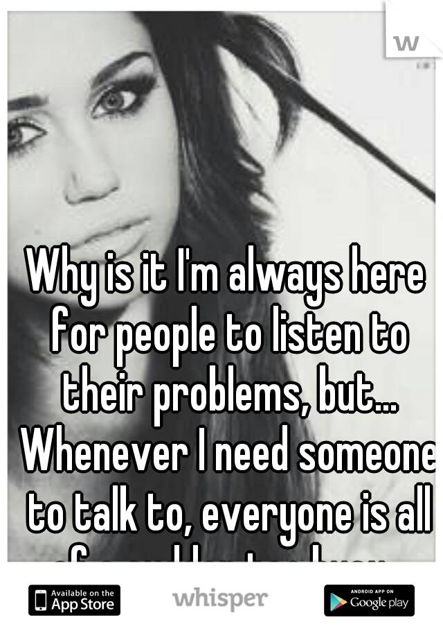 Why is it I'm always here for people to listen to their problems, but... Whenever I need someone to talk to, everyone is all of a sudden too busy...