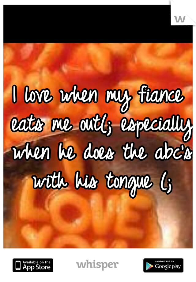 I love when my fiance eats me out(; especially when he does the abc's with his tongue (;