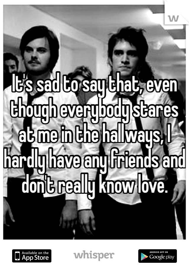 It's sad to say that, even though everybody stares at me in the hallways, I hardly have any friends and don't really know love.