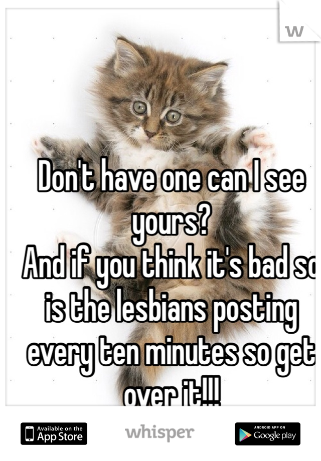 Don't have one can I see yours?
And if you think it's bad so is the lesbians posting every ten minutes so get over it!!!
:)
