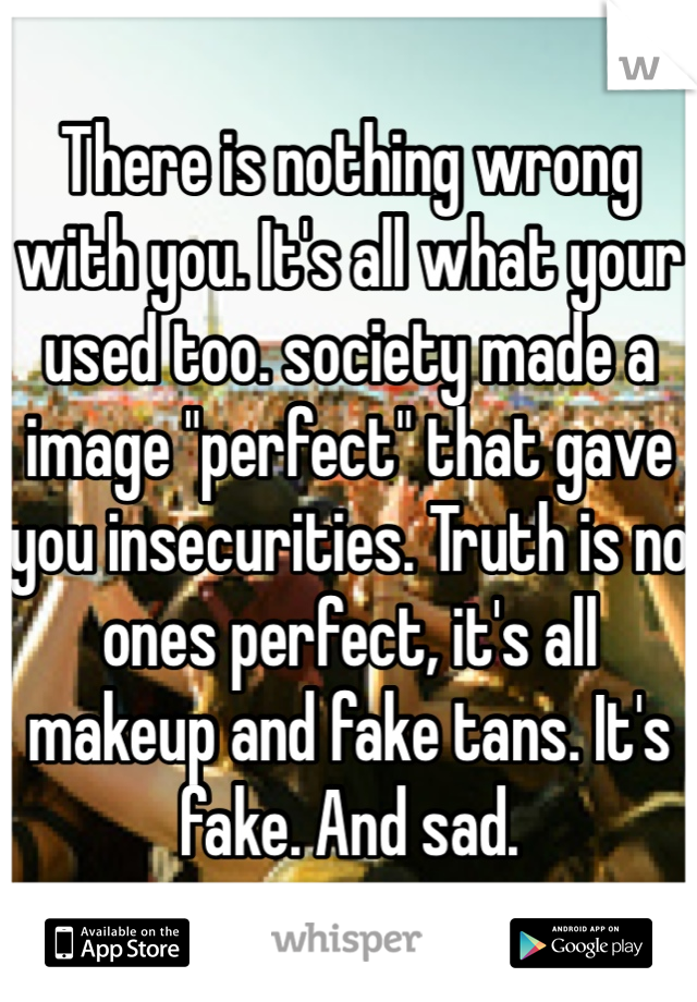 There is nothing wrong with you. It's all what your used too. society made a image "perfect" that gave you insecurities. Truth is no ones perfect, it's all makeup and fake tans. It's fake. And sad.
