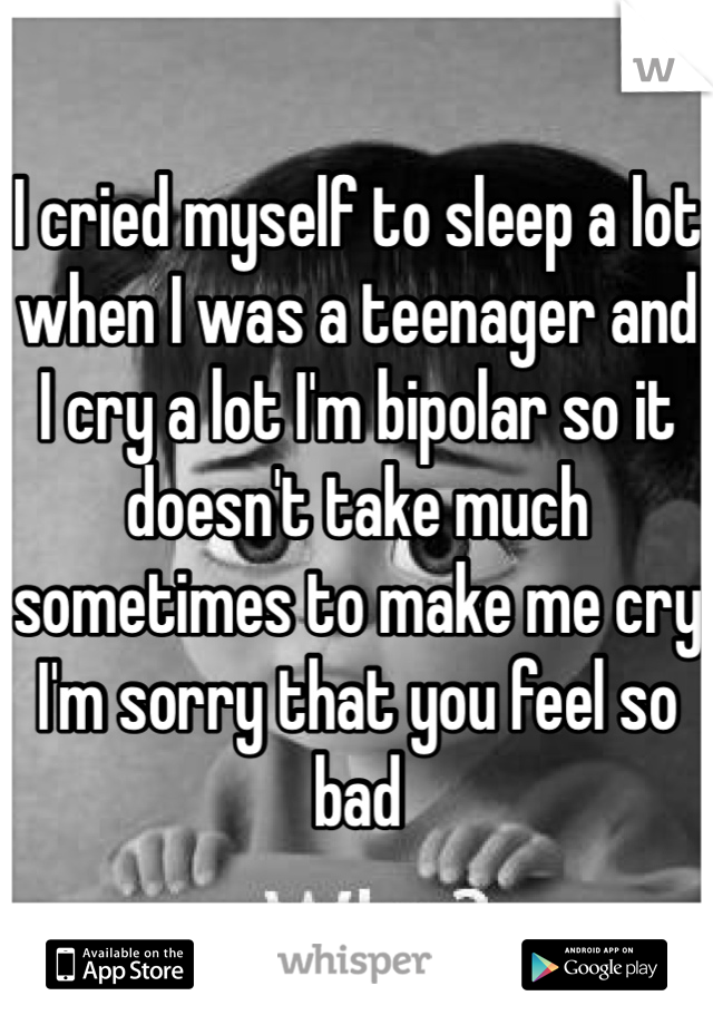 I cried myself to sleep a lot when I was a teenager and I cry a lot I'm bipolar so it doesn't take much sometimes to make me cry I'm sorry that you feel so bad