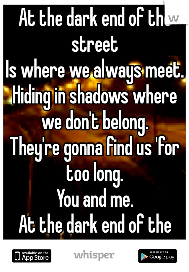 At the dark end of the street
Is where we always meet.
Hiding in shadows where we don't belong. 
They're gonna find us 'for too long.
You and me.
At the dark end of the street.