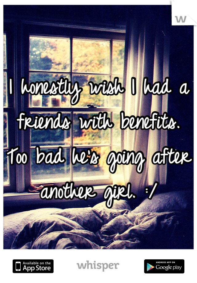 I honestly wish I had a friends with benefits. Too bad he's going after another girl. :/